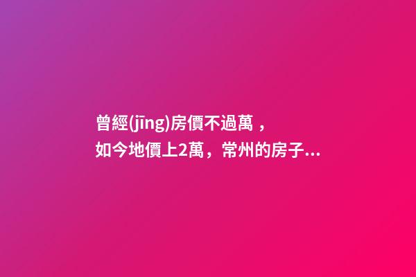 曾經(jīng)房價不過萬，如今地價上2萬，常州的房子還能買嗎，買哪里？